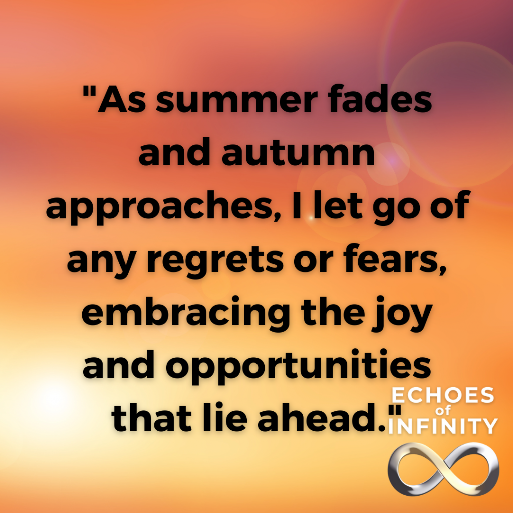 As summer fades and autumn approaches, I let go of any regrets or fears, embracing the joy and opportunities that lie ahead.