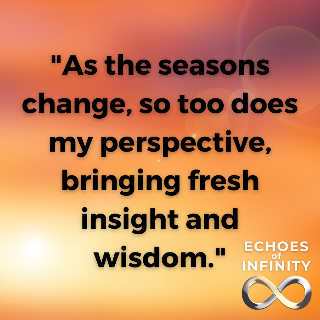 As the seasons change, so too does my perspective, bringing fresh insight and wisdom.
